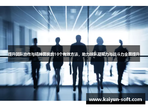 提升团队协作与精神面貌的10个有效方法,助力球队凝聚力与战斗力全面提升