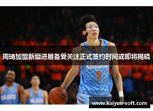 周琦加盟新疆进展备受关注正式签约时间或即将揭晓