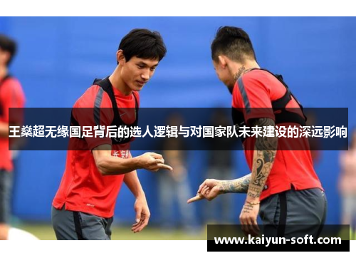 王燊超无缘国足背后的选人逻辑与对国家队未来建设的深远影响